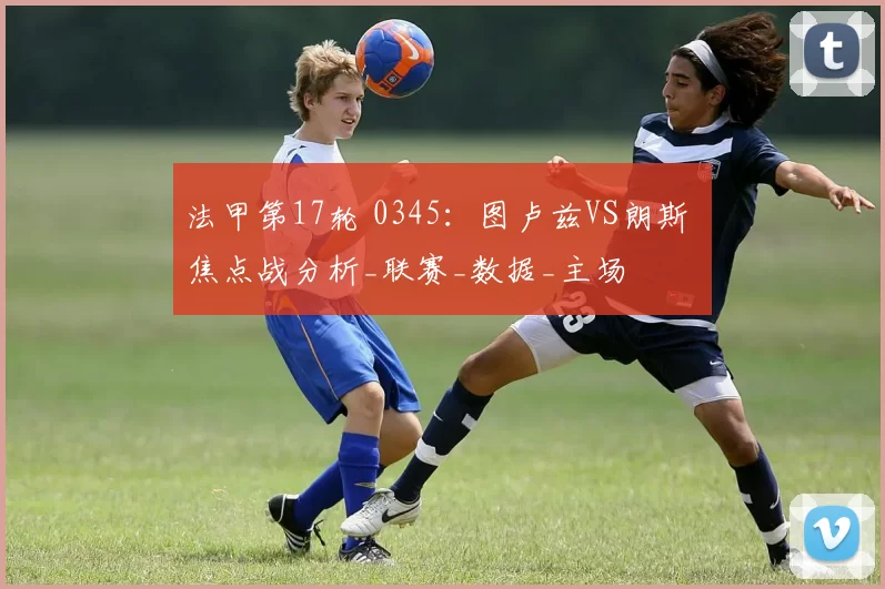 法甲第17轮 0345：图卢兹VS朗斯 焦点战分析_联赛_数据_主场