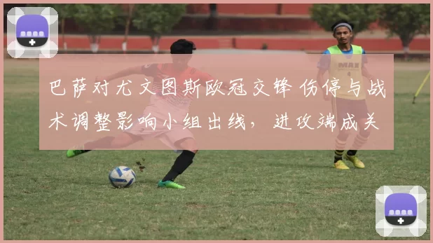 巴萨对尤文图斯欧冠交锋 伤停与战术调整影响小组出线,进攻端成关键看点