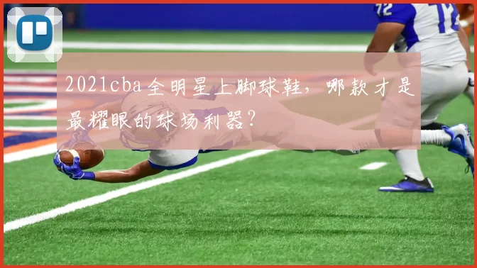 2021cba全明星上脚球鞋,哪款才是最耀眼的球场利器?