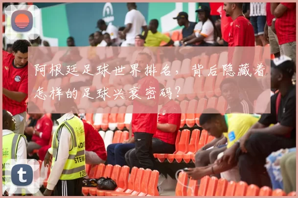 阿根廷足球世界排名，背后隐藏着怎样的足球兴衰密码？