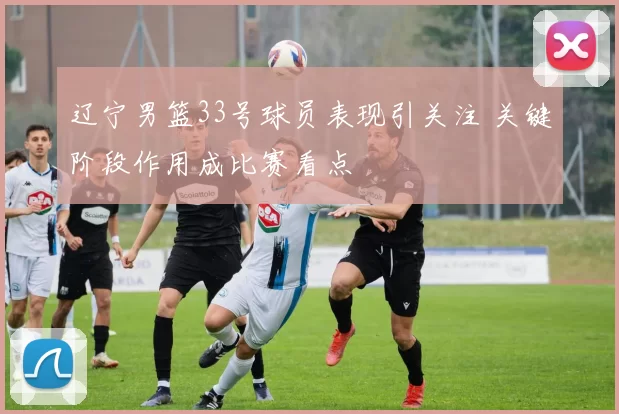 辽宁男篮33号球员表现引关注 关键阶段作用成比赛看点