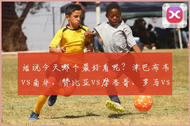 话说今天哪个最好看呢?津巴布韦vs南非、赞比亚vs摩洛哥、罗马vs热那亚!_比赛_状态_国米
