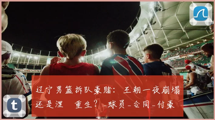 辽宁男篮拆队豪赌:王朝一夜崩塌还是涅槃重生?_球员_合同_付豪