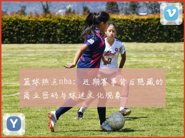篮球热点nba:近期赛事背后隐藏的商业密码与球迷文化现象