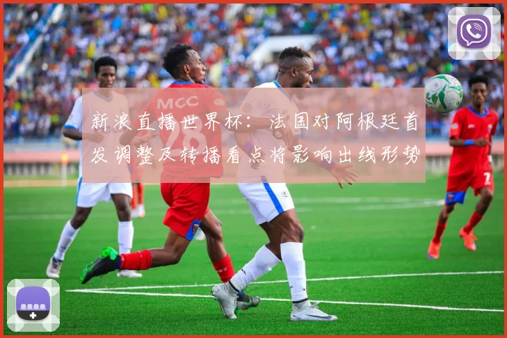 新浪直播世界杯：法国对阿根廷首发调整及转播看点将影响出线形势