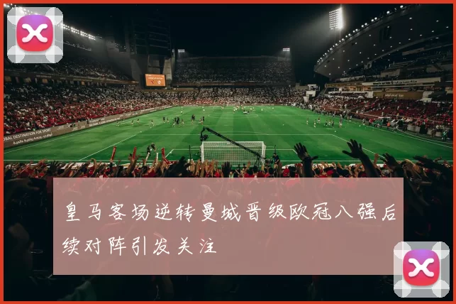 皇马客场逆转曼城晋级欧冠八强后续对阵引发关注