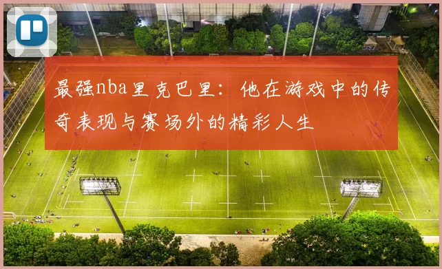 最强nba里克巴里:他在游戏中的传奇表现与赛场外的精彩人生