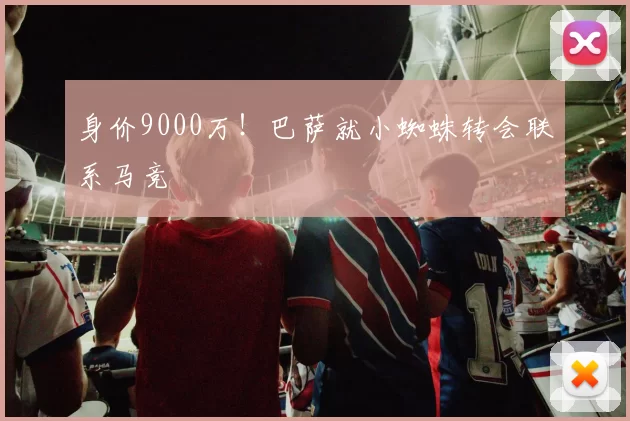 身价9000万！巴萨就小蜘蛛转会联系马竞