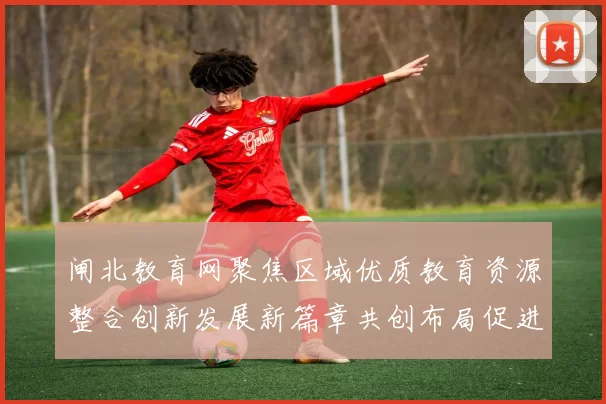 闸北教育网聚焦区域优质教育资源整合创新发展新篇章共创布局促进