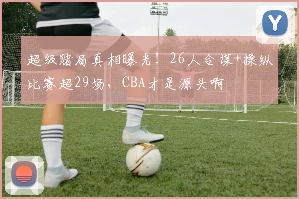 超级赌局真相曝光!26人合谋+操纵比赛超29场,CBA才是源头啊