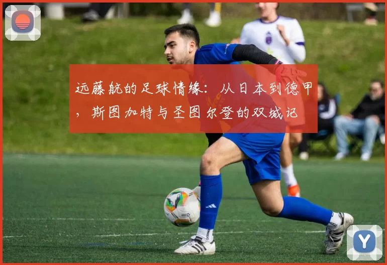 远藤航的足球情缘:从日本到德甲,斯图加特与圣图尔登的双城记