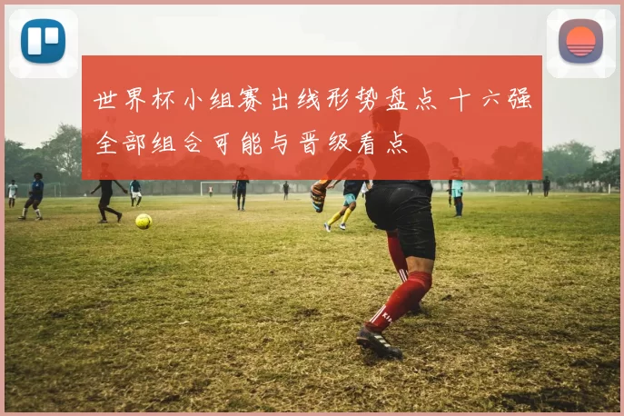 世界杯小组赛出线形势盘点 十六强全部组合可能与晋级看点