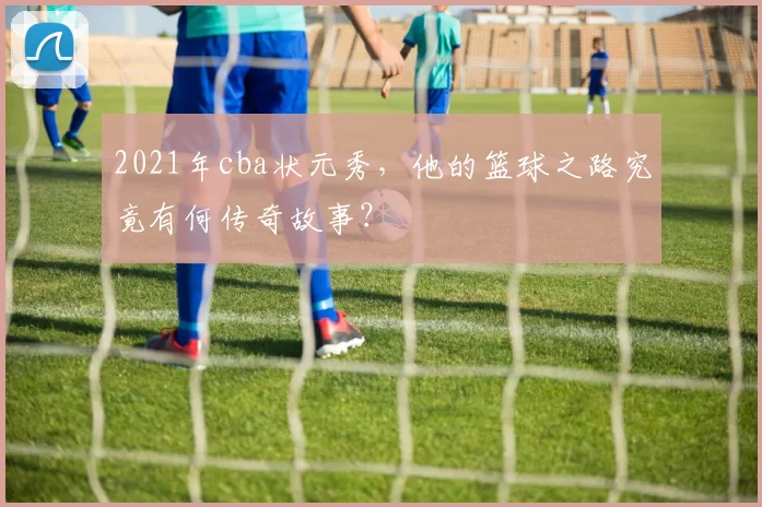 2021年cba状元秀,他的篮球之路究竟有何传奇故事?