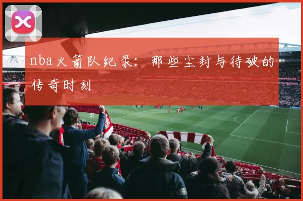 nba火箭队纪录:那些尘封与待破的传奇时刻