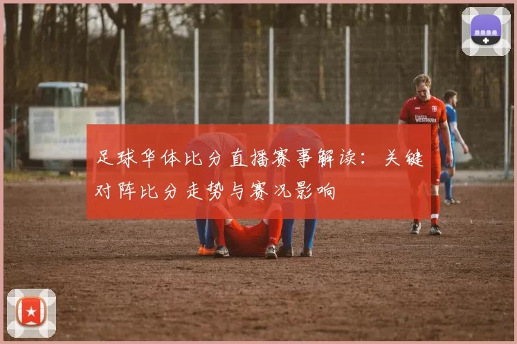 足球华体比分直播赛事解读：关键对阵比分走势与赛况影响