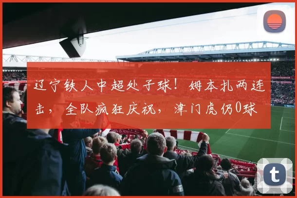 辽宁铁人中超处子球！姆本扎两连击，全队疯狂庆祝，津门虎仍0球