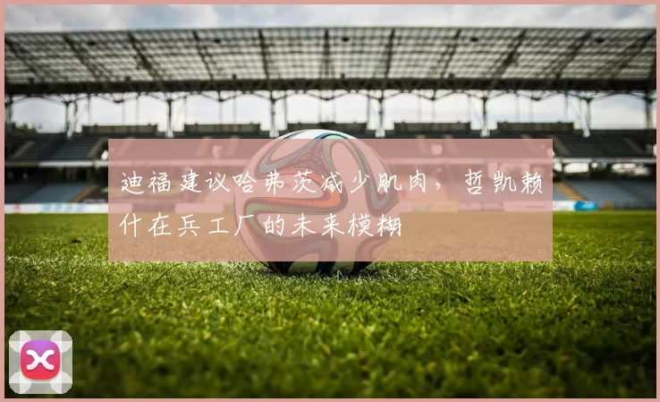 迪福建议哈弗茨减少肌肉,哲凯赖什在兵工厂的未来模糊