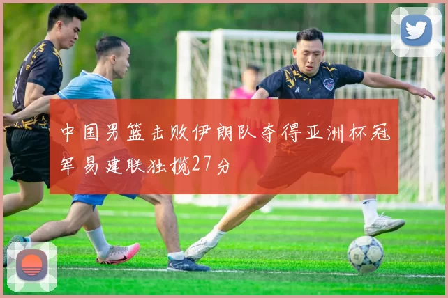 中国男篮击败伊朗队夺得亚洲杯冠军易建联独揽27分