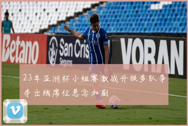 23年亚洲杯小组赛激战升级多队争夺出线席位悬念加剧