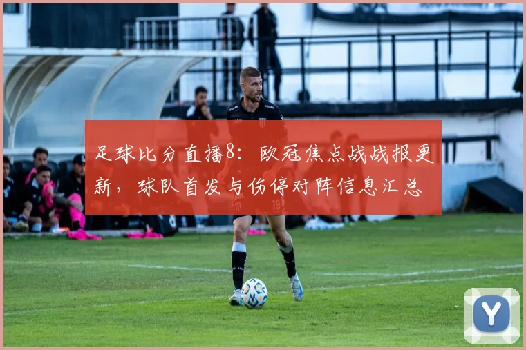 足球比分直播8:欧冠焦点战战报更新,球队首发与伤停对阵信息汇总