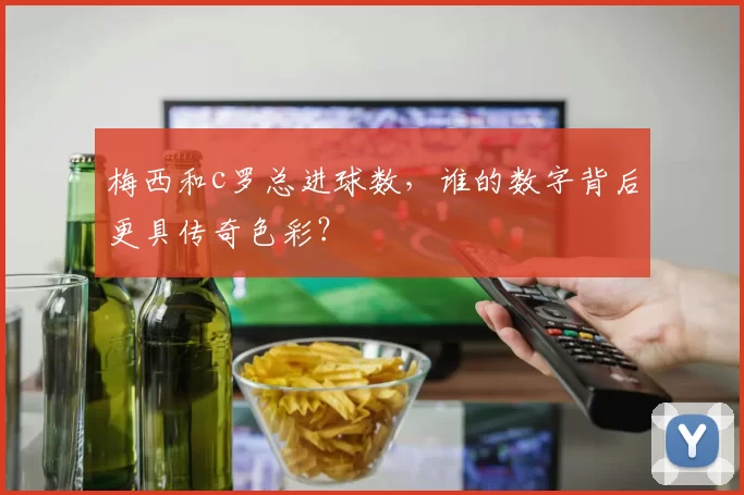 梅西和c罗总进球数,谁的数字背后更具传奇色彩?