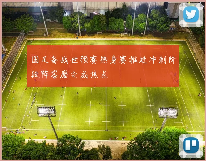 国足备战世预赛热身赛推进冲刺阶段阵容磨合成焦点
