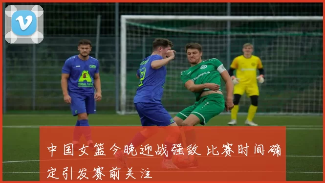 中国女篮今晚迎战强敌 比赛时间确定引发赛前关注