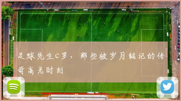 足球先生c罗,那些被岁月铭记的传奇高光时刻