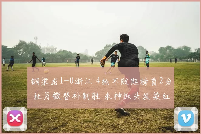 铜梁龙1-0浙江 4轮不败距榜首2分 杜月徵替补制胜 米神揪头发染红
