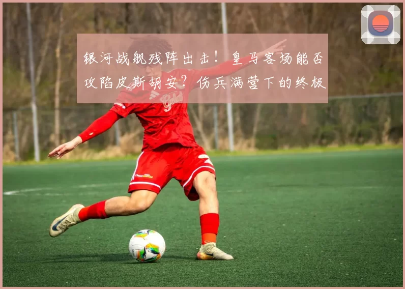 银河战舰残阵出击!皇马客场能否攻陷皮斯胡安?伤兵满营下的终极战术大揭秘