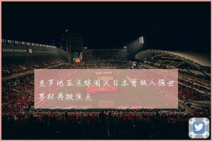 克罗地亚点球淘汰日本晋级八强世界杯再掀焦点