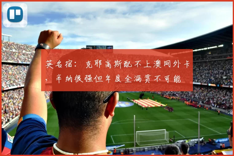 英名宿:克耶高斯配不上澳网外卡,辛纳很强但年度全满贯不可能