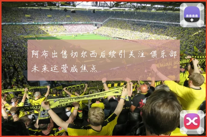 阿布出售切尔西后续引关注 俱乐部未来运营成焦点
