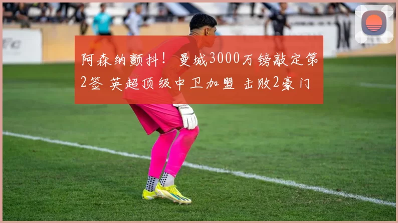 阿森纳颤抖!曼城3000万镑敲定第2签 英超顶级中卫加盟 击败2豪门