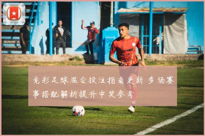 竞彩足球混合投注指南更新 多场赛事搭配解析提升中奖参考
