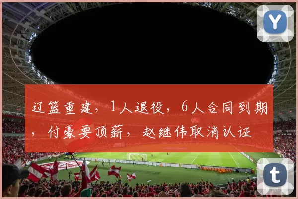 辽篮重建,1人退役,6人合同到期,付豪要顶薪,赵继伟取消认证