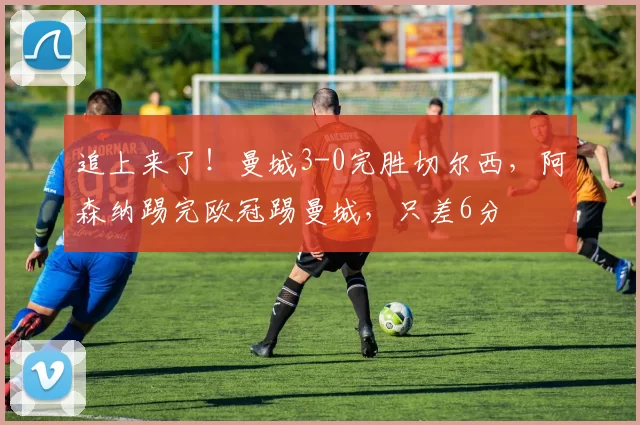 追上来了!曼城3-0完胜切尔西,阿森纳踢完欧冠踢曼城,只差6分