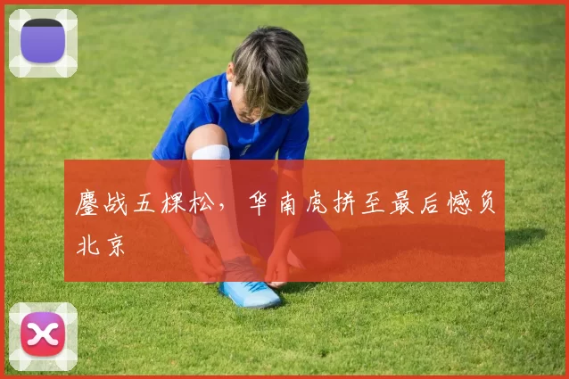 鏖战五棵松，华南虎拼至最后憾负北京