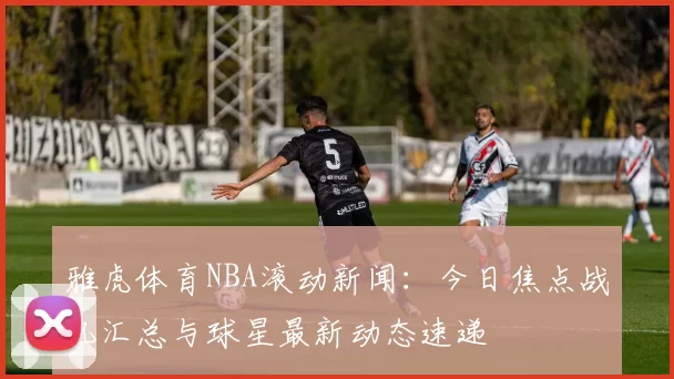 雅虎体育NBA滚动新闻:今日焦点战况汇总与球星最新动态速递
