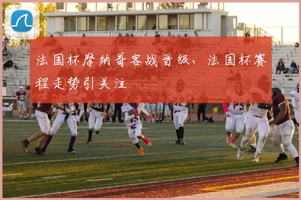 法国杯摩纳哥客战晋级，法国杯赛程走势引关注