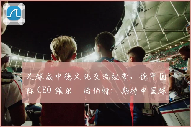 足球成中德文化交流纽带，德甲国际 CEO 佩尔・诺伯特：期待中国球员登场