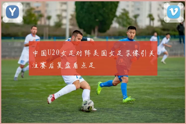 中国U20女足对阵美国女足录像引关注赛后复盘看点足