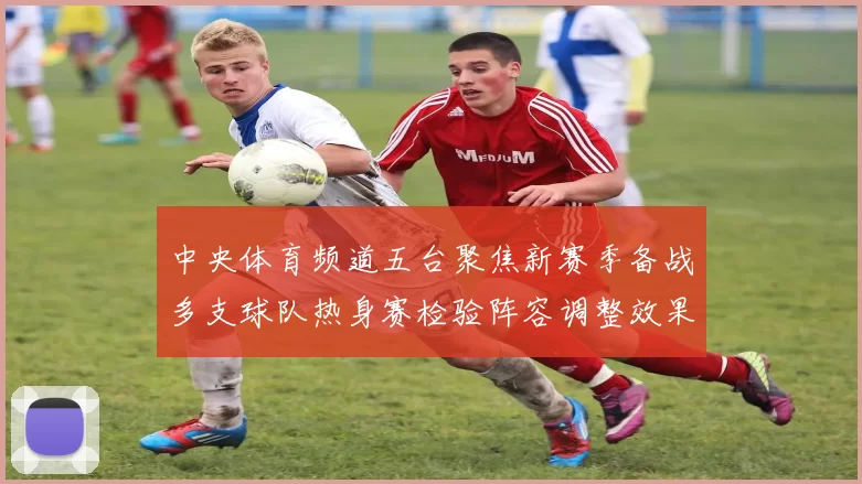 中央体育频道五台聚焦新赛季备战多支球队热身赛检验阵容调整效果