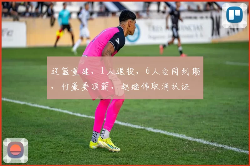 辽篮重建，1人退役，6人合同到期，付豪要顶薪，赵继伟取消认证