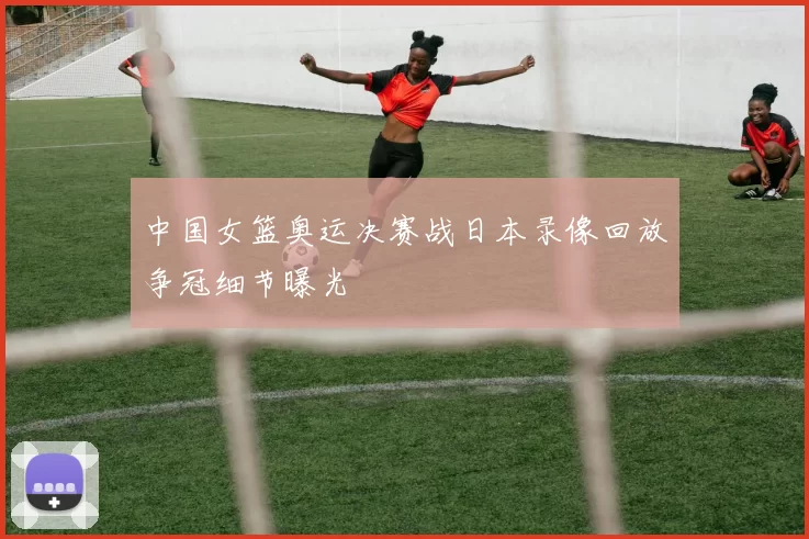 中国女篮奥运决赛战日本录像回放争冠细节曝光
