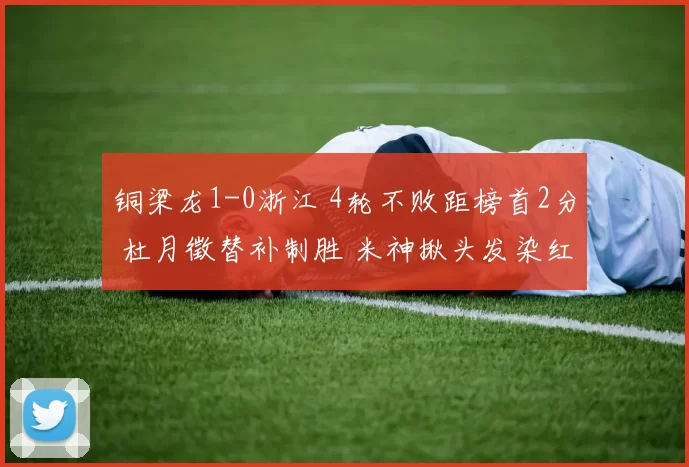 铜梁龙1-0浙江 4轮不败距榜首2分 杜月徵替补制胜 米神揪头发染红