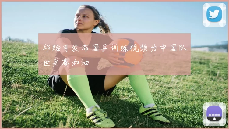 邱贻可发布国乒训练视频为中国队世乒赛加油