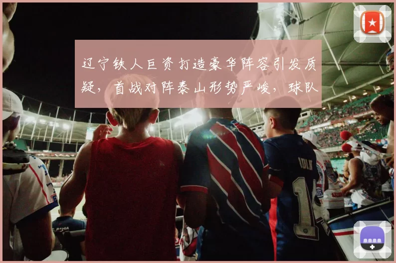 辽宁铁人巨资打造豪华阵容引发质疑,首战对阵泰山形势严峻,球队短板初显_中超_外籍球员