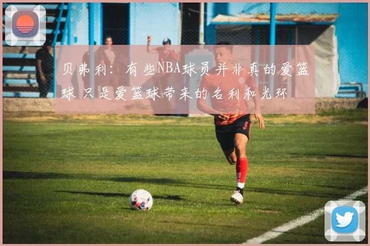 贝弗利：有些NBA球员并非真的爱篮球 只是爱篮球带来的名利和光环