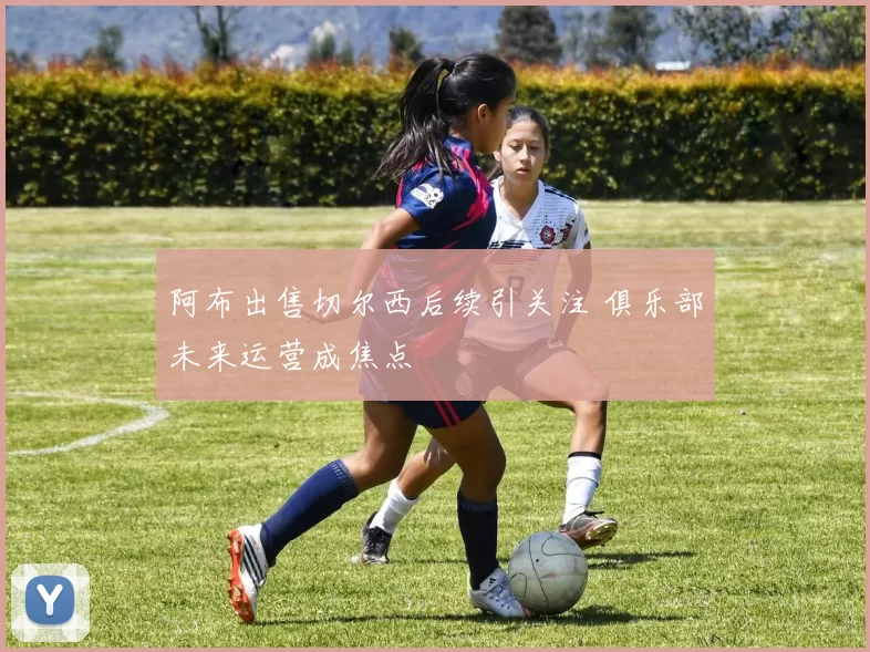 阿布出售切尔西后续引关注 俱乐部未来运营成焦点